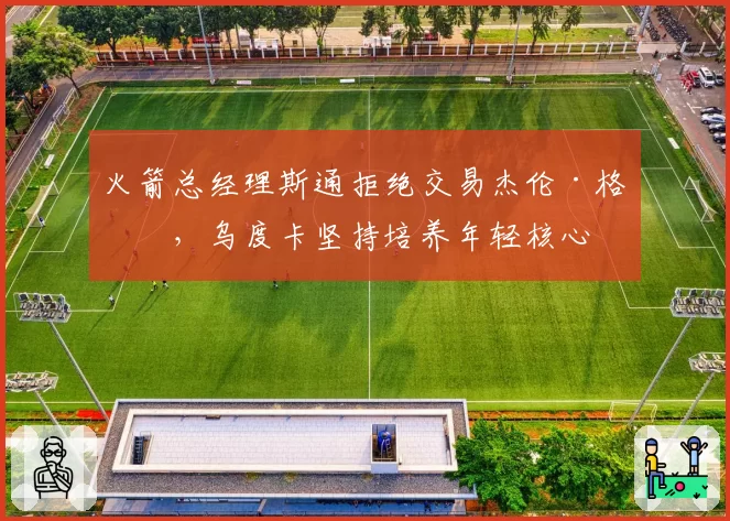 火箭总经理斯通拒绝交易杰伦·格林，乌度卡坚持培养年轻核心