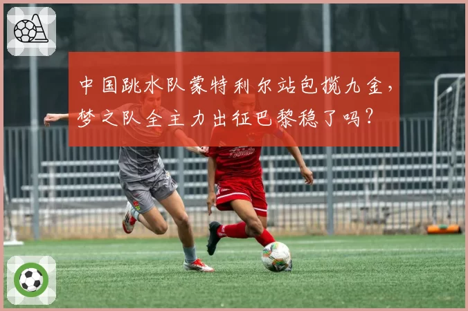 中国跳水队蒙特利尔站包揽九金，梦之队全主力出征巴黎稳了吗？