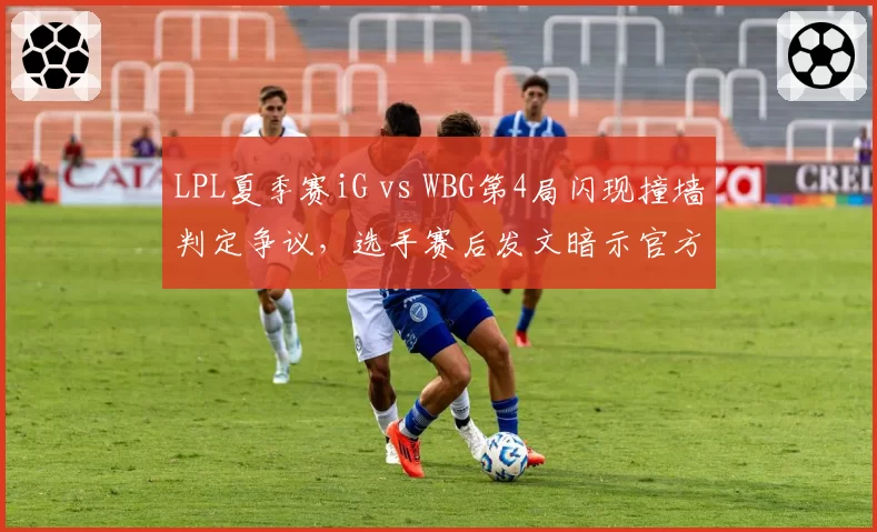 LPL夏季赛iG vs WBG第4局闪现撞墙判定争议,选手赛后发文暗示官方双标