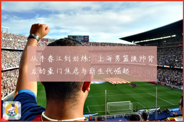 从李春江到刘炜：上海男篮换帅背后的豪门焦虑与新生代崛起
