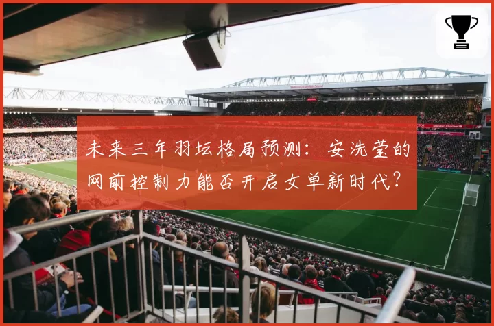 未来三年羽坛格局预测:安洗莹的网前控制力能否开启女单新时代?