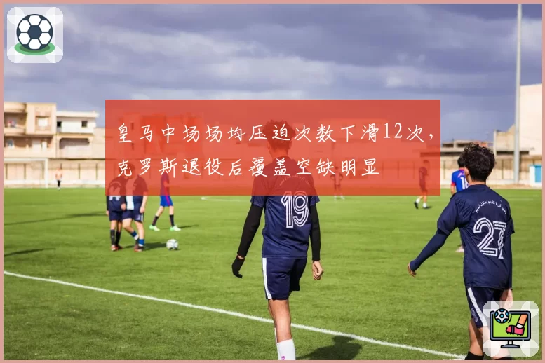 皇马中场场均压迫次数下滑12次,克罗斯退役后覆盖空缺明显