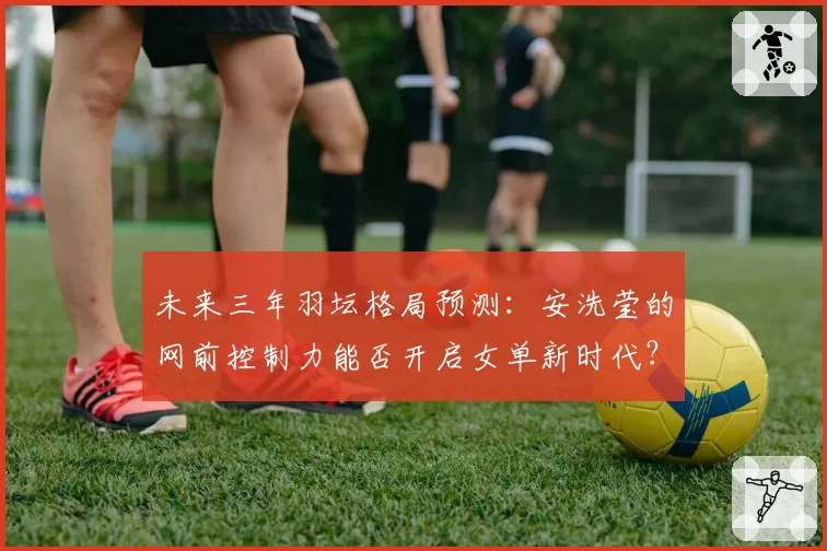 未来三年羽坛格局预测:安洗莹的网前控制力能否开启女单新时代?
