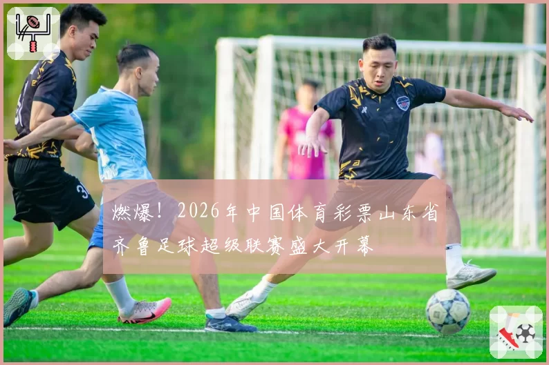 燃爆！2026年中国体育彩票山东省齐鲁足球超级联赛盛大开幕