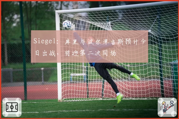 Siegel：库里与波尔津吉斯预计今日出战，将迎第二次同场