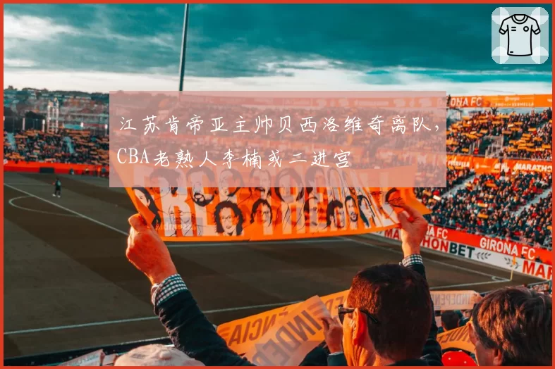 江苏肯帝亚主帅贝西洛维奇离队，CBA老熟人李楠或二进宫