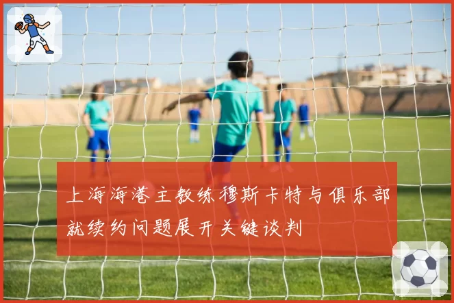 上海海港主教练穆斯卡特与俱乐部就续约问题展开关键谈判