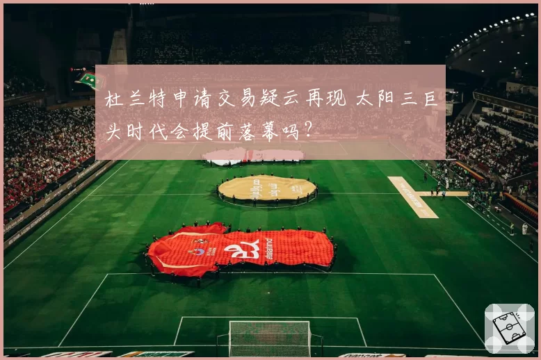 杜兰特申请交易疑云再现 太阳三巨头时代会提前落幕吗？