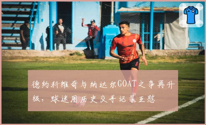 德约科维奇与纳达尔GOAT之争再升级,球迷用历史交手记录互怼