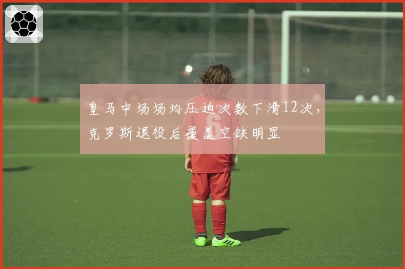 皇马中场场均压迫次数下滑12次,克罗斯退役后覆盖空缺明显