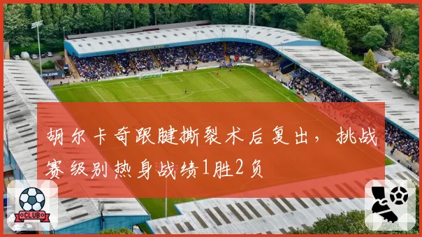 胡尔卡奇跟腱撕裂术后复出，挑战赛级别热身战绩1胜2负