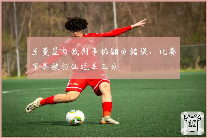 王曼昱与裁判争执翻分错误,比赛节奏被打乱连丢三分