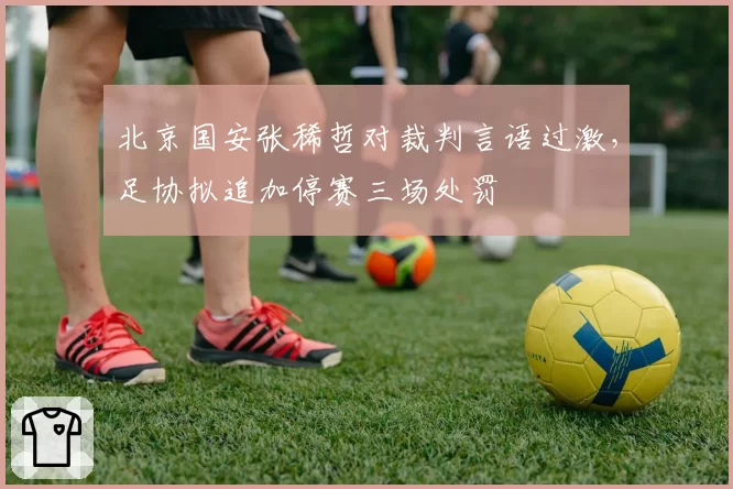 北京国安张稀哲对裁判言语过激,足协拟追加停赛三场处罚