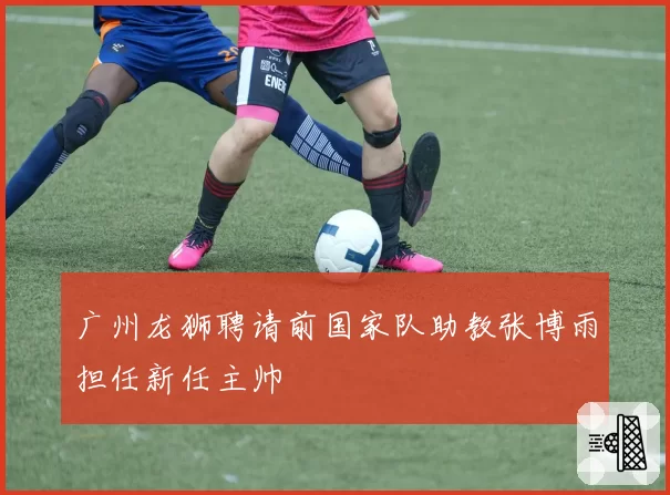 广州龙狮聘请前国家队助教张博雨担任新任主帅