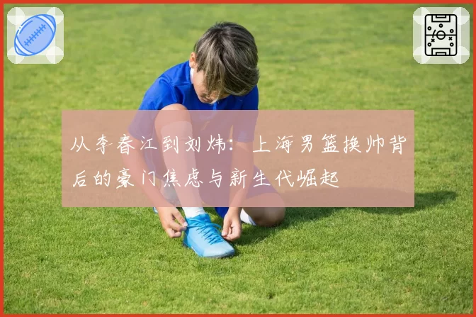 从李春江到刘炜：上海男篮换帅背后的豪门焦虑与新生代崛起