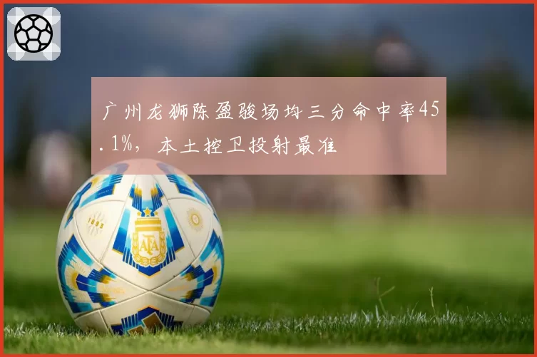 广州龙狮陈盈骏场均三分命中率45.1%,本土控卫投射最准