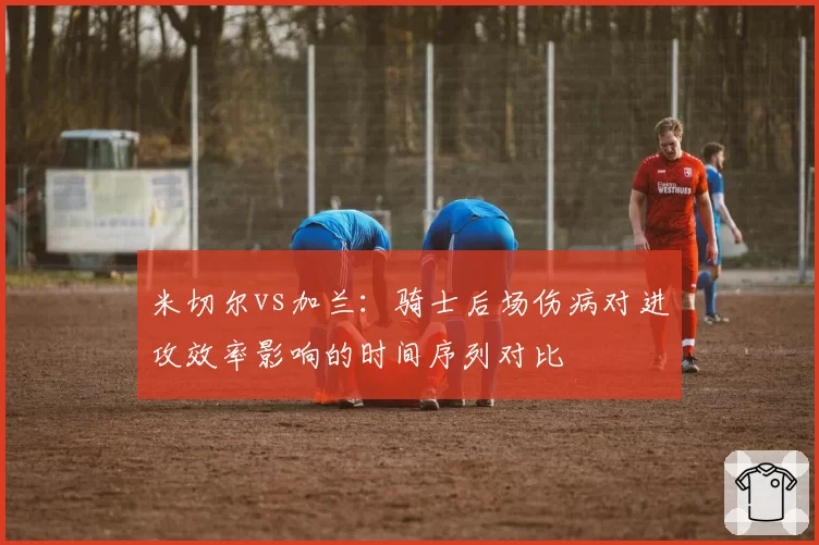 米切尔vs加兰:骑士后场伤病对进攻效率影响的时间序列对比