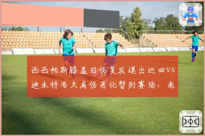 西西帕斯膝盖旧伤复发退出巡回vs迪米特洛夫肩伤恶化暂别赛场，老将伤病危机对比触目