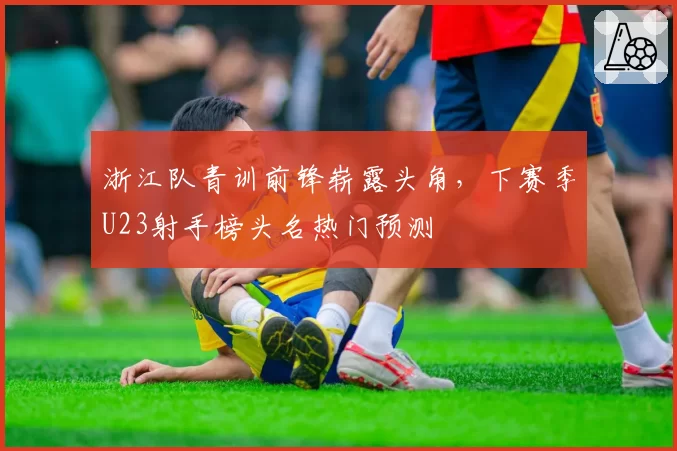 浙江队青训前锋崭露头角,下赛季U23射手榜头名热门预测