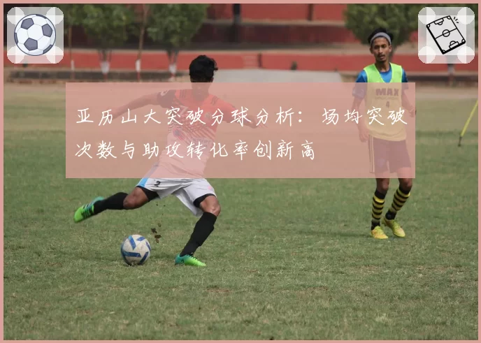 亚历山大突破分球分析：场均突破次数与助攻转化率创新高