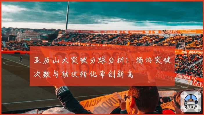 亚历山大突破分球分析：场均突破次数与助攻转化率创新高