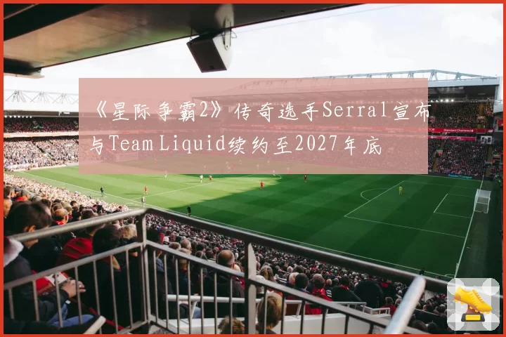 《星际争霸2》传奇选手Serral宣布与Team Liquid续约至2027年底