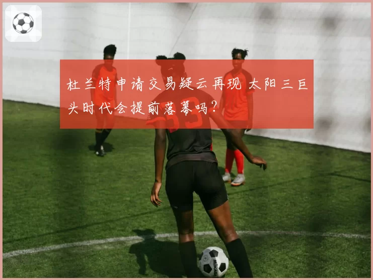 杜兰特申请交易疑云再现 太阳三巨头时代会提前落幕吗？