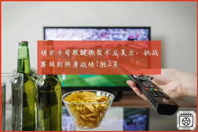 胡尔卡奇跟腱撕裂术后复出，挑战赛级别热身战绩1胜2负
