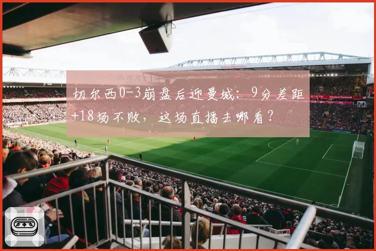 切尔西0-3崩盘后迎曼城:9分差距+18场不败,这场直播去哪看?