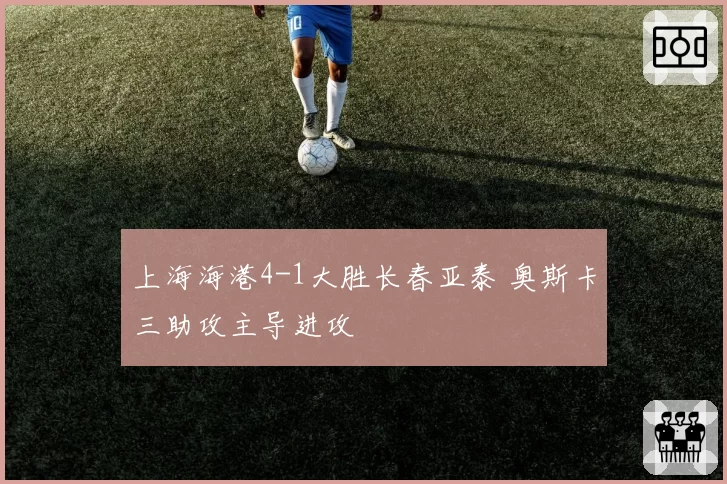上海海港4-1大胜长春亚泰 奥斯卡三助攻主导进攻