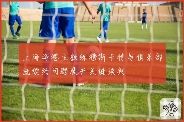 上海海港主教练穆斯卡特与俱乐部就续约问题展开关键谈判